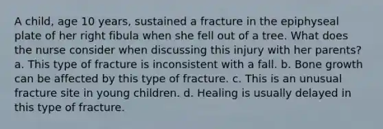 A child, age 10 years, sustained a fracture in the epiphyseal plate of her right fibula when she fell out of a tree. What does the nurse consider when discussing this injury with her parents? a. This type of fracture is inconsistent with a fall. b. Bone growth can be affected by this type of fracture. c. This is an unusual fracture site in young children. d. Healing is usually delayed in this type of fracture.