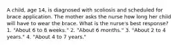 A child, age 14, is diagnosed with scoliosis and scheduled for brace application. The mother asks the nurse how long her child will have to wear the brace. What is the nurse's best response? 1. "About 6 to 8 weeks." 2. "About 6 months." 3. "About 2 to 4 years." 4. "About 4 to 7 years."