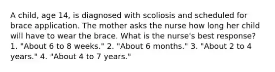 A child, age 14, is diagnosed with scoliosis and scheduled for brace application. The mother asks the nurse how long her child will have to wear the brace. What is the nurse's best response? 1. "About 6 to 8 weeks." 2. "About 6 months." 3. "About 2 to 4 years." 4. "About 4 to 7 years."