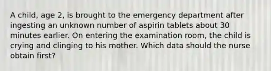 A child, age 2, is brought to the emergency department after ingesting an unknown number of aspirin tablets about 30 minutes earlier. On entering the examination room, the child is crying and clinging to his mother. Which data should the nurse obtain first?