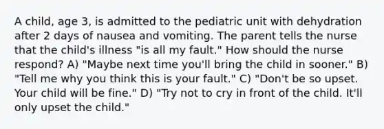 A child, age 3, is admitted to the pediatric unit with dehydration after 2 days of nausea and vomiting. The parent tells the nurse that the child's illness "is all my fault." How should the nurse respond? A) "Maybe next time you'll bring the child in sooner." B) "Tell me why you think this is your fault." C) "Don't be so upset. Your child will be fine." D) "Try not to cry in front of the child. It'll only upset the child."