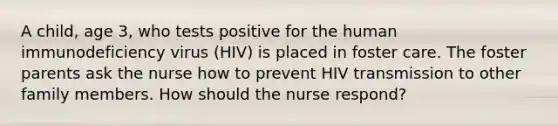 A child, age 3, who tests positive for the human immunodeficiency virus (HIV) is placed in foster care. The foster parents ask the nurse how to prevent HIV transmission to other family members. How should the nurse respond?