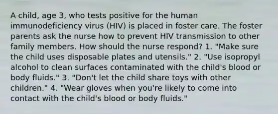 A child, age 3, who tests positive for the human immunodeficiency virus (HIV) is placed in foster care. The foster parents ask the nurse how to prevent HIV transmission to other family members. How should the nurse respond? 1. "Make sure the child uses disposable plates and utensils." 2. "Use isopropyl alcohol to clean surfaces contaminated with the child's blood or body fluids." 3. "Don't let the child share toys with other children." 4. "Wear gloves when you're likely to come into contact with the child's blood or body fluids."