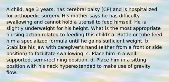 A child, age 3 years, has cerebral palsy (CP) and is hospitalized for orthopedic surgery. His mother says he has difficulty swallowing and cannot hold a utensil to feed himself. He is slightly underweight for his height. What is the most appropriate nursing action related to feeding this child? a. Bottle or tube feed him a specialized formula until he gains sufficient weight. b. Stabilize his jaw with caregiver's hand (either from a front or side position) to facilitate swallowing. c. Place him in a well-supported, semi-reclining position. d. Place him in a sitting position with his neck hyperextended to make use of gravity flow.