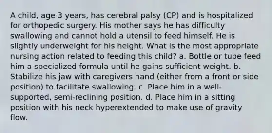 A child, age 3 years, has cerebral palsy (CP) and is hospitalized for orthopedic surgery. His mother says he has difficulty swallowing and cannot hold a utensil to feed himself. He is slightly underweight for his height. What is the most appropriate nursing action related to feeding this child? a. Bottle or tube feed him a specialized formula until he gains sufficient weight. b. Stabilize his jaw with caregivers hand (either from a front or side position) to facilitate swallowing. c. Place him in a well-supported, semi-reclining position. d. Place him in a sitting position with his neck hyperextended to make use of gravity flow.