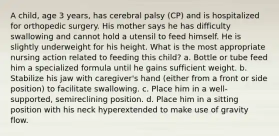 A child, age 3 years, has cerebral palsy (CP) and is hospitalized for orthopedic surgery. His mother says he has difficulty swallowing and cannot hold a utensil to feed himself. He is slightly underweight for his height. What is the most appropriate nursing action related to feeding this child? a. Bottle or tube feed him a specialized formula until he gains sufficient weight. b. Stabilize his jaw with caregiver's hand (either from a front or side position) to facilitate swallowing. c. Place him in a well-supported, semireclining position. d. Place him in a sitting position with his neck hyperextended to make use of gravity flow.