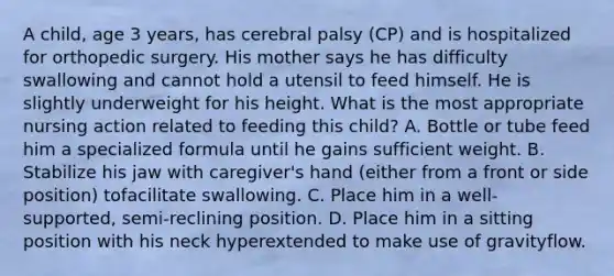 A child, age 3 years, has cerebral palsy (CP) and is hospitalized for orthopedic surgery. His mother says he has difficulty swallowing and cannot hold a utensil to feed himself. He is slightly underweight for his height. What is the most appropriate nursing action related to feeding this child? A. Bottle or tube feed him a specialized formula until he gains sufficient weight. B. Stabilize his jaw with caregiver's hand (either from a front or side position) tofacilitate swallowing. C. Place him in a well-supported, semi-reclining position. D. Place him in a sitting position with his neck hyperextended to make use of gravityflow.