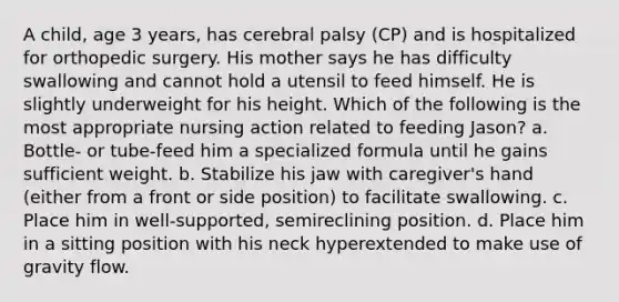 A child, age 3 years, has cerebral palsy (CP) and is hospitalized for orthopedic surgery. His mother says he has difficulty swallowing and cannot hold a utensil to feed himself. He is slightly underweight for his height. Which of the following is the most appropriate nursing action related to feeding Jason? a. Bottle- or tube-feed him a specialized formula until he gains sufficient weight. b. Stabilize his jaw with caregiver's hand (either from a front or side position) to facilitate swallowing. c. Place him in well-supported, semireclining position. d. Place him in a sitting position with his neck hyperextended to make use of gravity flow.