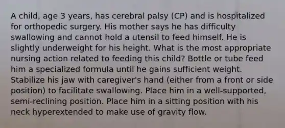 A child, age 3 years, has cerebral palsy (CP) and is hospitalized for orthopedic surgery. His mother says he has difficulty swallowing and cannot hold a utensil to feed himself. He is slightly underweight for his height. What is the most appropriate nursing action related to feeding this child? Bottle or tube feed him a specialized formula until he gains sufficient weight. Stabilize his jaw with caregiver's hand (either from a front or side position) to facilitate swallowing. Place him in a well-supported, semi-reclining position. Place him in a sitting position with his neck hyperextended to make use of gravity flow.