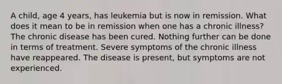 A child, age 4 years, has leukemia but is now in remission. What does it mean to be in remission when one has a chronic illness? The chronic disease has been cured. Nothing further can be done in terms of treatment. Severe symptoms of the chronic illness have reappeared. The disease is present, but symptoms are not experienced.