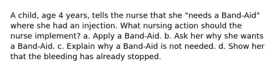 A child, age 4 years, tells the nurse that she "needs a Band-Aid" where she had an injection. What nursing action should the nurse implement? a. Apply a Band-Aid. b. Ask her why she wants a Band-Aid. c. Explain why a Band-Aid is not needed. d. Show her that the bleeding has already stopped.