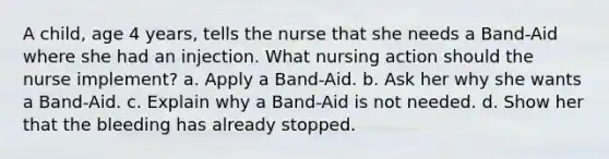 A child, age 4 years, tells the nurse that she needs a Band-Aid where she had an injection. What nursing action should the nurse implement? a. Apply a Band-Aid. b. Ask her why she wants a Band-Aid. c. Explain why a Band-Aid is not needed. d. Show her that the bleeding has already stopped.