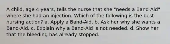 A child, age 4 years, tells the nurse that she "needs a Band-Aid" where she had an injection. Which of the following is the best nursing action? a. Apply a Band-Aid. b. Ask her why she wants a Band-Aid. c. Explain why a Band-Aid is not needed. d. Show her that the bleeding has already stopped.