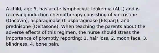 A child, age 5, has acute lymphocytic leukemia (ALL) and is receiving induction chemotherapy consisting of vincristine (Oncovin), asparaginase (L-asparaginase [Elspar]), and prednisone (Deltasone). When teaching the parents about the adverse effects of this regimen, the nurse should stress the importance of promptly reporting: 1. hair loss. 2. moon face. 3. blindness. 4. bone pain.