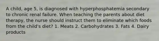 A child, age 5, is diagnosed with hyperphosphatemia secondary to chronic renal failure. When teaching the parents about diet therapy, the nurse should instruct them to eliminate which foods from the child's diet? 1. Meats 2. Carbohydrates 3. Fats 4. Dairy products