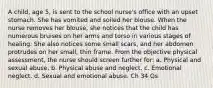 A child, age 5, is sent to the school nurse's office with an upset stomach. She has vomited and soiled her blouse. When the nurse removes her blouse, she notices that the child has numerous bruises on her arms and torso in various stages of healing. She also notices some small scars, and her abdomen protrudes on her small, thin frame. From the objective physical assessment, the nurse should screen further for: a. Physical and sexual abuse. b. Physical abuse and neglect. c. Emotional neglect. d. Sexual and emotional abuse. Ch 34 Qs