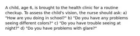 A child, age 6, is brought to the health clinic for a routine checkup. To assess the child's vision, the nurse should ask: a) "How are you doing in school?" b) "Do you have any problems seeing different colors?" c) "Do you have trouble seeing at night?" d) "Do you have problems with glare?"