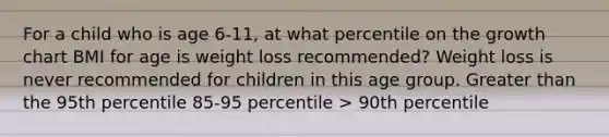 For a child who is age 6-11, at what percentile on the growth chart BMI for age is weight loss recommended? Weight loss is never recommended for children in this age group. Greater than the 95th percentile 85-95 percentile > 90th percentile