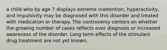 a child who by age 7 displays extreme inattention, hyperactivity, and impulsivity may be diagnosed with this disorder and treated with medication or therapy. The controversy centers on whether the growing number of cases reflects over diagnosis or increased awareness of the disorder. Long term effects of the stimulant drug treatment are not yet known.