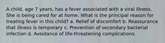 A child, age 7 years, has a fever associated with a viral illness. She is being cared for at home. What is the principal reason for treating fever in this child? a. Relief of discomfort b. Reassurance that illness is temporary c. Prevention of secondary bacterial infection d. Avoidance of life-threatening complications