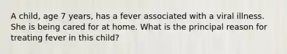 A child, age 7 years, has a fever associated with a viral illness. She is being cared for at home. What is the principal reason for treating fever in this child?