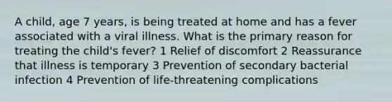 A child, age 7 years, is being treated at home and has a fever associated with a viral illness. What is the primary reason for treating the child's fever? 1 Relief of discomfort 2 Reassurance that illness is temporary 3 Prevention of secondary bacterial infection 4 Prevention of life-threatening complications