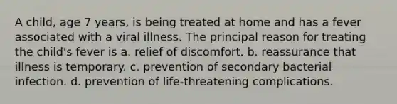 A child, age 7 years, is being treated at home and has a fever associated with a viral illness. The principal reason for treating the child's fever is a. relief of discomfort. b. reassurance that illness is temporary. c. prevention of secondary bacterial infection. d. prevention of life-threatening complications.