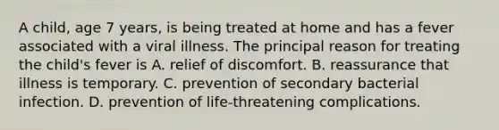 A child, age 7 years, is being treated at home and has a fever associated with a viral illness. The principal reason for treating the child's fever is A. relief of discomfort. B. reassurance that illness is temporary. C. prevention of secondary bacterial infection. D. prevention of life-threatening complications.