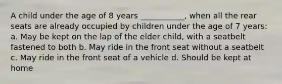 A child under the age of 8 years ___________, when all the rear seats are already occupied by children under the age of 7 years: a. May be kept on the lap of the elder child, with a seatbelt fastened to both b. May ride in the front seat without a seatbelt c. May ride in the front seat of a vehicle d. Should be kept at home