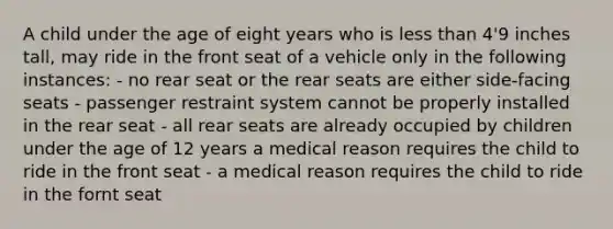 A child under the age of eight years who is less than 4'9 inches tall, may ride in the front seat of a vehicle only in the following instances: - no rear seat or the rear seats are either side-facing seats - passenger restraint system cannot be properly installed in the rear seat - all rear seats are already occupied by children under the age of 12 years a medical reason requires the child to ride in the front seat - a medical reason requires the child to ride in the fornt seat