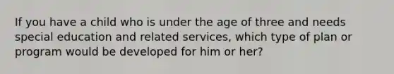 If you have a child who is under the age of three and needs special education and related services, which type of plan or program would be developed for him or her?