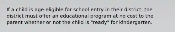 If a child is age-eligible for school entry in their district, the district must offer an educational program at no cost to the parent whether or not the child is "ready" for kindergarten.