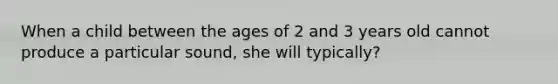 When a child between the ages of 2 and 3 years old cannot produce a particular sound, she will typically?