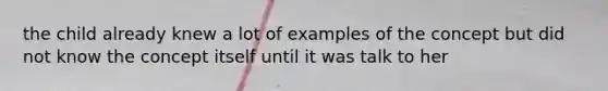 the child already knew a lot of examples of the concept but did not know the concept itself until it was talk to her