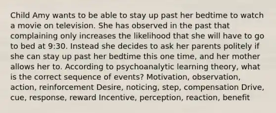 Child Amy wants to be able to stay up past her bedtime to watch a movie on television. She has observed in the past that complaining only increases the likelihood that she will have to go to bed at 9:30. Instead she decides to ask her parents politely if she can stay up past her bedtime this one time, and her mother allows her to. According to psychoanalytic learning theory, what is the correct sequence of events? Motivation, observation, action, reinforcement Desire, noticing, step, compensation Drive, cue, response, reward Incentive, perception, reaction, benefit
