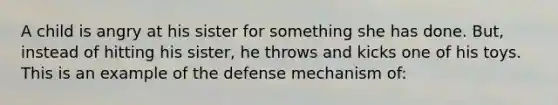 A child is angry at his sister for something she has done. But, instead of hitting his sister, he throws and kicks one of his toys. This is an example of the defense mechanism of: