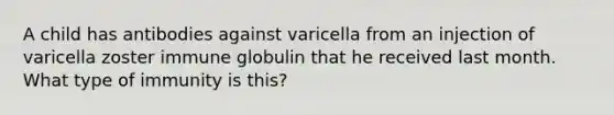 A child has antibodies against varicella from an injection of varicella zoster immune globulin that he received last month. What type of immunity is this?