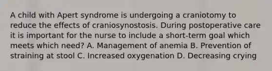 A child with Apert syndrome is undergoing a craniotomy to reduce the effects of craniosynostosis. During postoperative care it is important for the nurse to include a short-term goal which meets which need? A. Management of anemia B. Prevention of straining at stool C. Increased oxygenation D. Decreasing crying