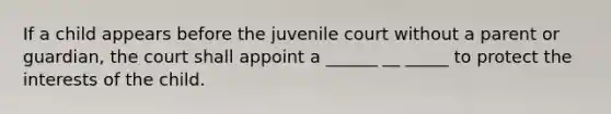 If a child appears before the juvenile court without a parent or guardian, the court shall appoint a ______ __ _____ to protect the interests of the child.