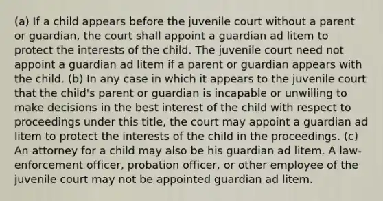 (a) If a child appears before the juvenile court without a parent or guardian, the court shall appoint a guardian ad litem to protect the interests of the child. The juvenile court need not appoint a guardian ad litem if a parent or guardian appears with the child. (b) In any case in which it appears to the juvenile court that the child's parent or guardian is incapable or unwilling to make decisions in the best interest of the child with respect to proceedings under this title, the court may appoint a guardian ad litem to protect the interests of the child in the proceedings. (c) An attorney for a child may also be his guardian ad litem. A law-enforcement officer, probation officer, or other employee of the juvenile court may not be appointed guardian ad litem.