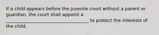 If a child appears before the juvenile court without a parent or guardian, the court shall appoint a _____________________________________ to protect the interests of the child.