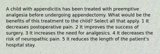 A child with appendicitis has been treated with preemptive analgesia before undergoing appendectomy. What would be the benefits of this treatment to the child? Select all that apply. 1 It decreases postoperative pain. 2 It improves the success of surgery. 3 It increases the need for analgesics. 4 It decreases the risk of neuropathic pain. 5 It reduces the length of the patient's hospital stay.