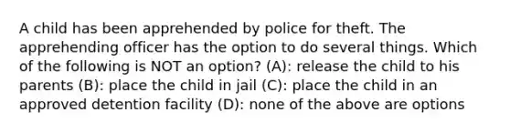 A child has been apprehended by police for theft. The apprehending officer has the option to do several things. Which of the following is NOT an option? (A): release the child to his parents (B): place the child in jail (C): place the child in an approved detention facility (D): none of the above are options