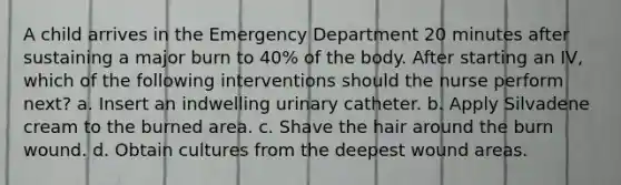 A child arrives in the Emergency Department 20 minutes after sustaining a major burn to 40% of the body. After starting an IV, which of the following interventions should the nurse perform next? a. Insert an indwelling urinary catheter. b. Apply Silvadene cream to the burned area. c. Shave the hair around the burn wound. d. Obtain cultures from the deepest wound areas.