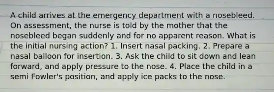 A child arrives at the emergency department with a nosebleed. On assessment, the nurse is told by the mother that the nosebleed began suddenly and for no apparent reason. What is the initial nursing action? 1. Insert nasal packing. 2. Prepare a nasal balloon for insertion. 3. Ask the child to sit down and lean forward, and apply pressure to the nose. 4. Place the child in a semi Fowler's position, and apply ice packs to the nose.