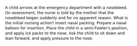 A child arrives at the emergency department with a nosebleed. On assessment, the nurse is told by the mother that the nosebleed began suddenly and for no apparent reason. What is the initial nursing action? Insert nasal packing. Prepare a nasal balloon for insertion. Place the child in a semi-Fowler's position, and apply ice packs to the nose. Ask the child to sit down and lean forward, and apply pressure to the nose.