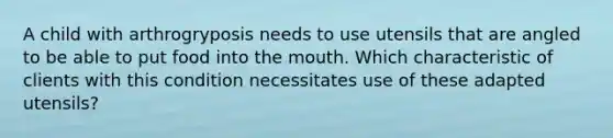 A child with arthrogryposis needs to use utensils that are angled to be able to put food into the mouth. Which characteristic of clients with this condition necessitates use of these adapted utensils?