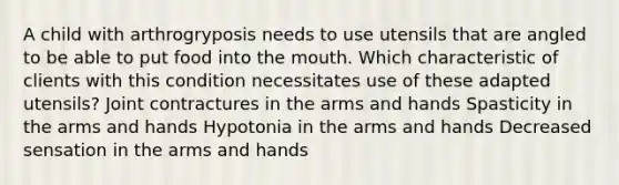 A child with arthrogryposis needs to use utensils that are angled to be able to put food into the mouth. Which characteristic of clients with this condition necessitates use of these adapted utensils? Joint contractures in the arms and hands Spasticity in the arms and hands Hypotonia in the arms and hands Decreased sensation in the arms and hands