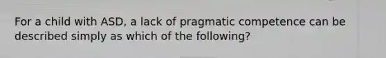 For a child with ASD, a lack of pragmatic competence can be described simply as which of the following?