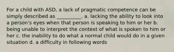 For a child with ASD, a lack of pragmatic competence can be simply described as __________. a. lacking the ability to look into a person's eyes when that person is speaking to him or her b. being unable to interpret the context of what is spoken to him or her c. the inability to do what a normal child would do in a given situation d. a difficulty in following words